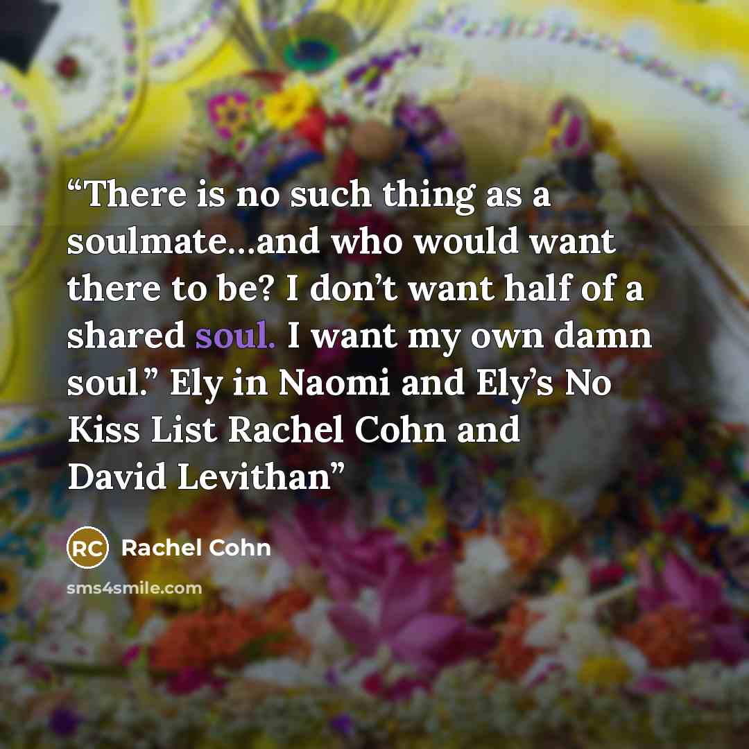 “There is no such thing as a soulmate…and who would want there to be? I don’t want half of a shared soul. I want my own damn soul.” Ely in Naomi and Ely’s No Kiss List Rachel Cohn and David Levithan” quote by Rachel Cohn