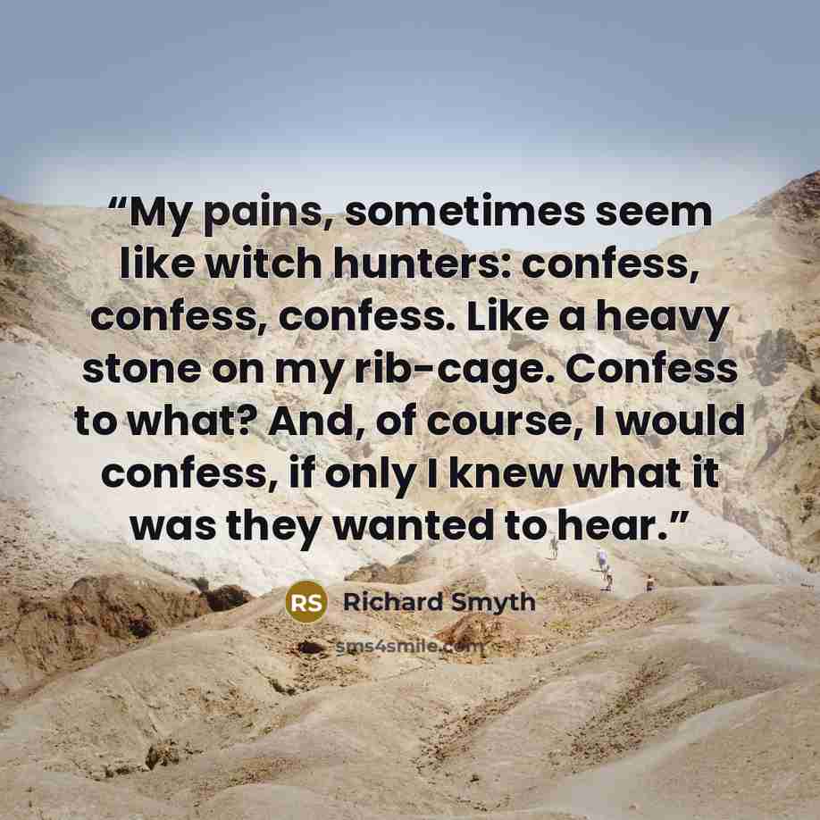 “My pains, sometimes seem like witch hunters: confess, confess, confess. Like a heavy stone on my rib-cage. Confess to what? And, of course, I would confess, if only I knew what it was they wanted to hear.” quote by Richard Smyth