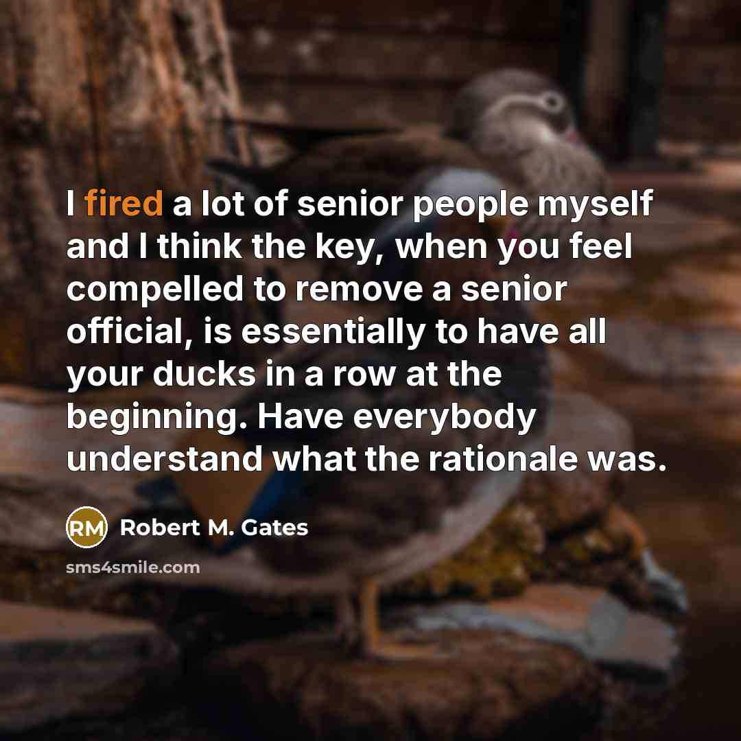 “I fired a lot of senior people myself and I think the key, when you feel compelled to remove a senior official, is essentially to have all your ducks in a row at the beginning. Have everybody understand what the rationale was.” quote by Robert M. Gates
