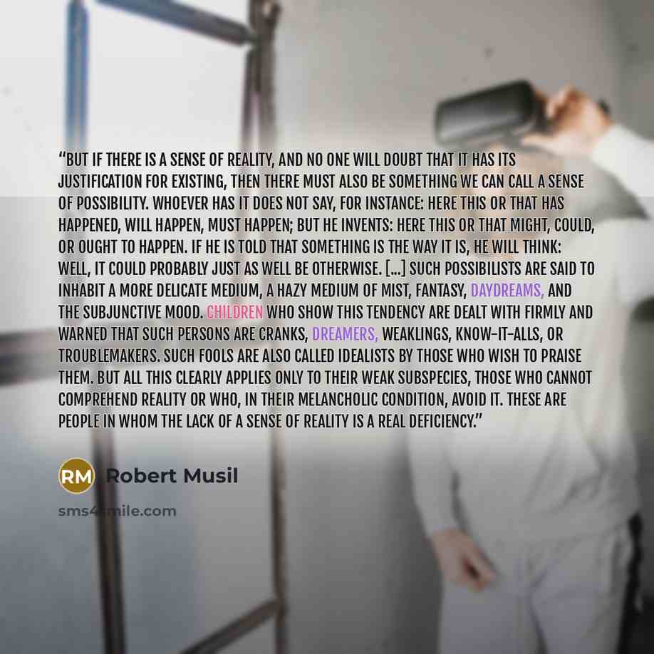 “But if there is a sense of reality, and no one will doubt that it has its justification for existing, then there must also be something we can call a sense of possibility. Whoever has it does not say, for instance: Here this or that has happened, will happen, must happen; but he invents: Here this…” quote by Robert Musil
