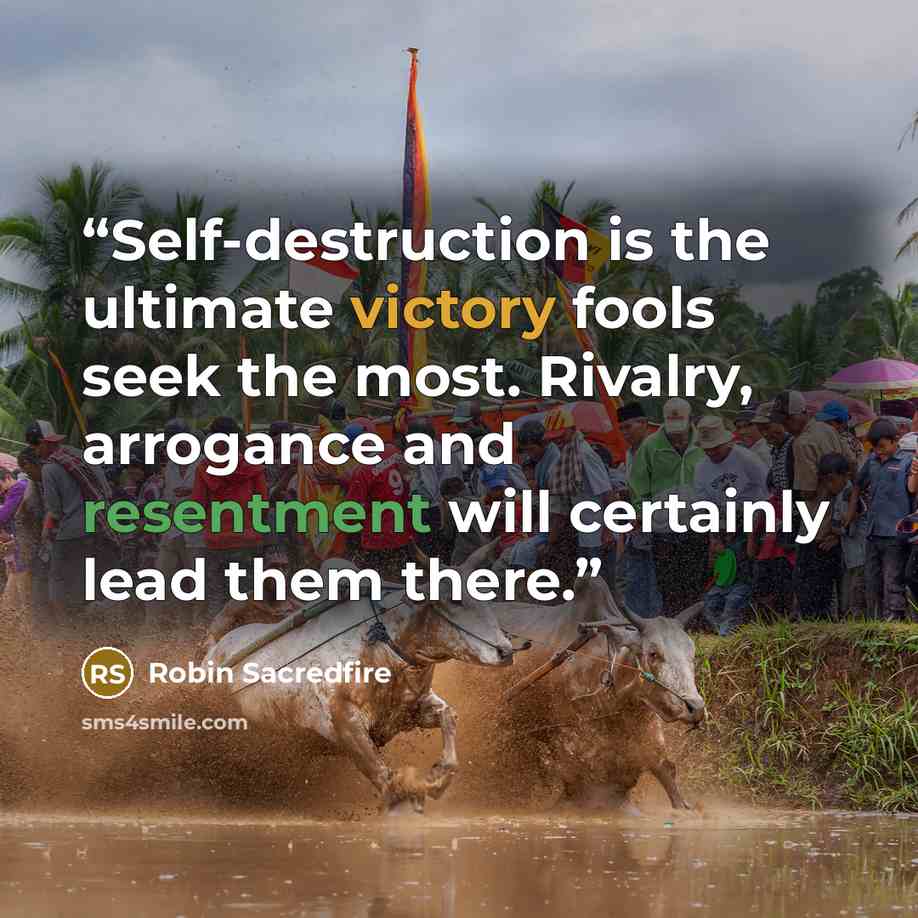 “Self-destruction is the ultimate victory fools seek the most. Rivalry, arrogance and resentment will certainly lead them there.” quote by Robin Sacredfire