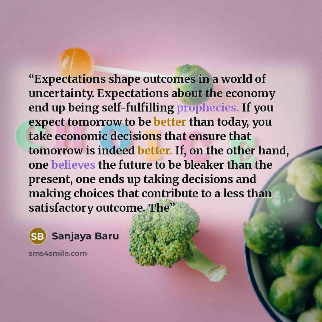 “Expectations shape outcomes in a world of uncertainty. Expectations about the economy end up being self-fulfilling prophecies. If you expect tomorrow to be better than today, you take economic decisions that ensure that tomorrow is indeed better. If, on the other hand, one believes the future to…” quote by Sanjaya Baru