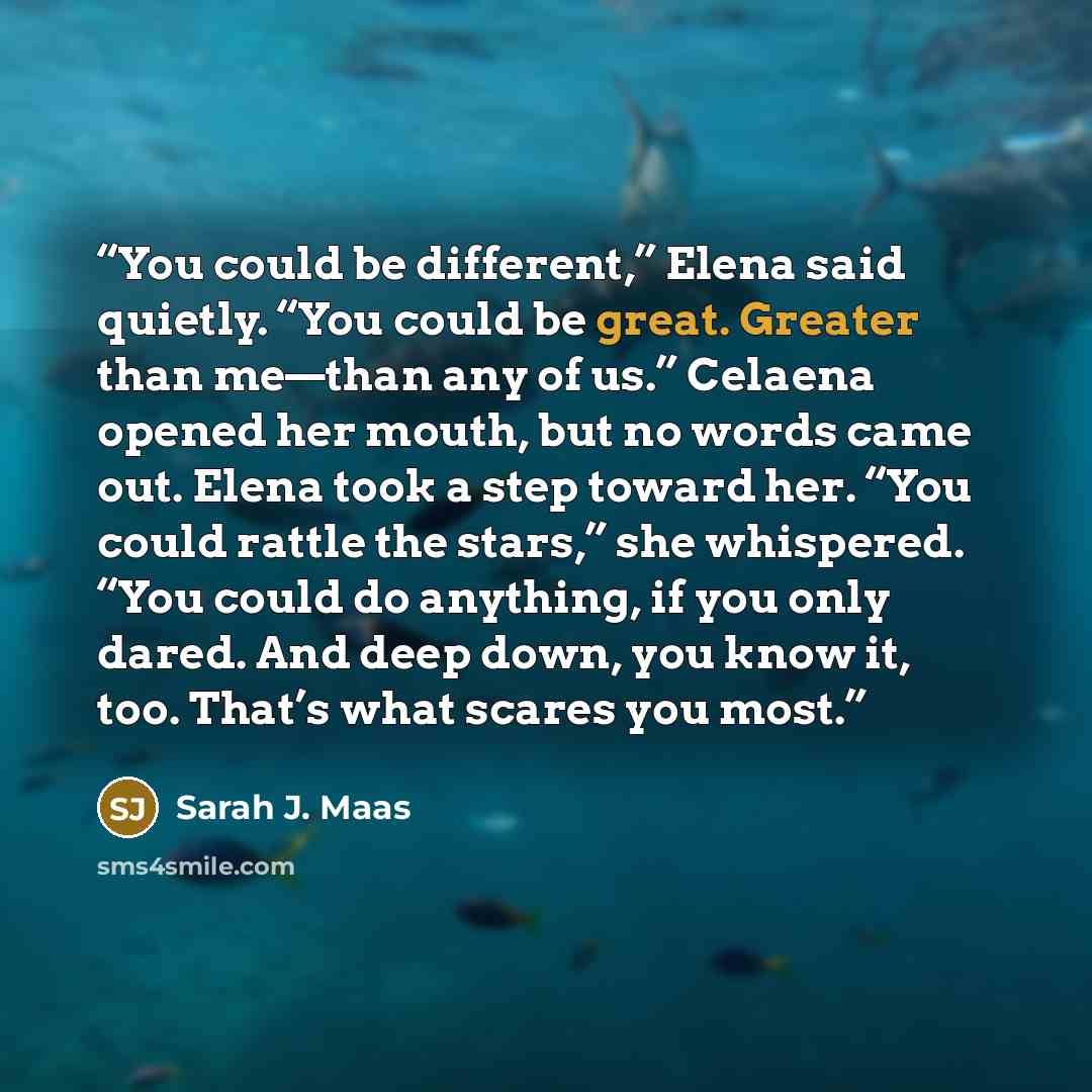 “You could be different,” Elena said quietly. “You could be great. Greater than me—than any of us.” Celaena opened her mouth, but no words came out. Elena took a step toward her. “You could rattle the stars,” she whispered. “You could do anything, if you only dared. And deep down, you know it, too…” quote by Sarah J. Maas