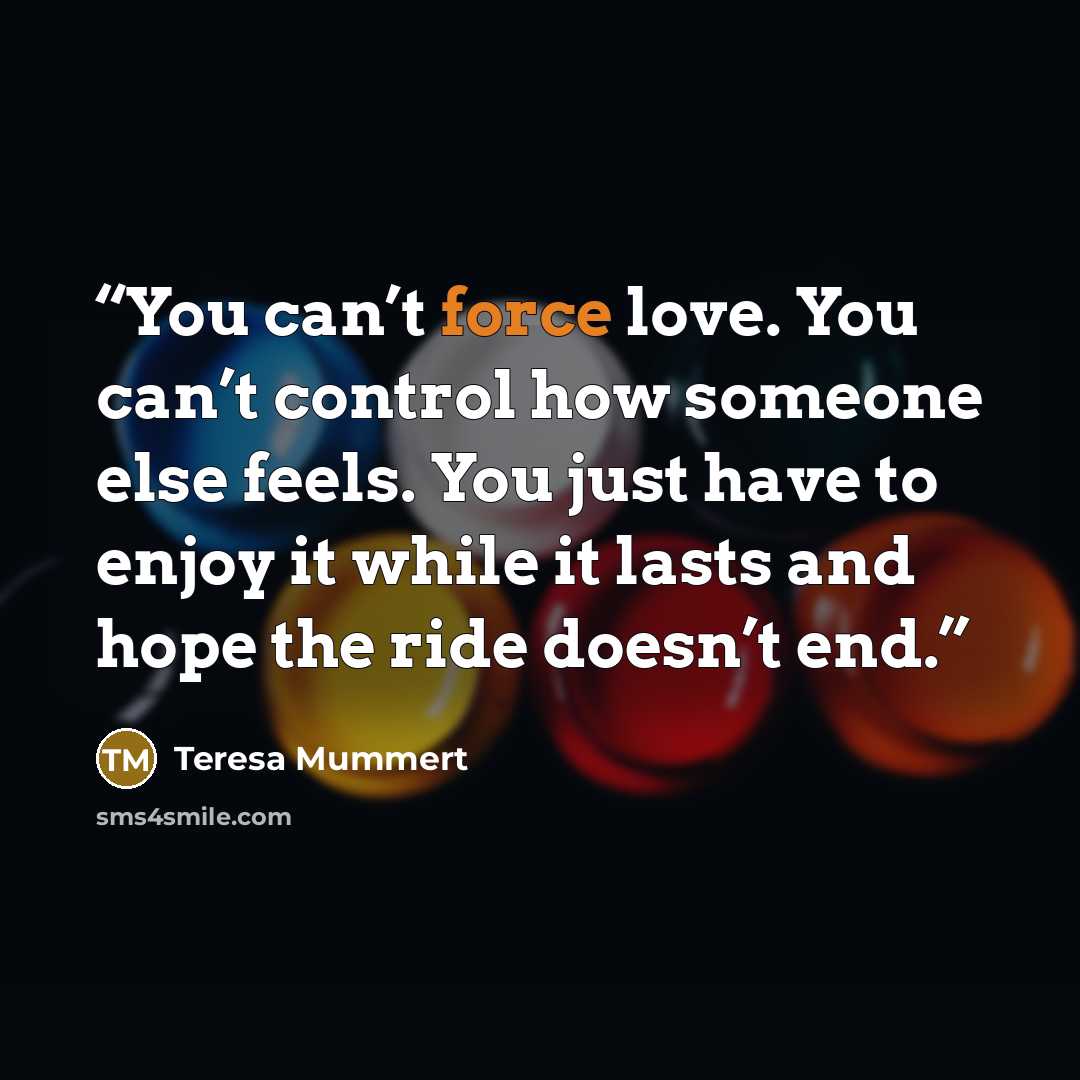 “You can’t force love. You can’t control how someone else feels. You just have to enjoy it while it lasts and hope the ride doesn’t end.” quote by Teresa Mummert