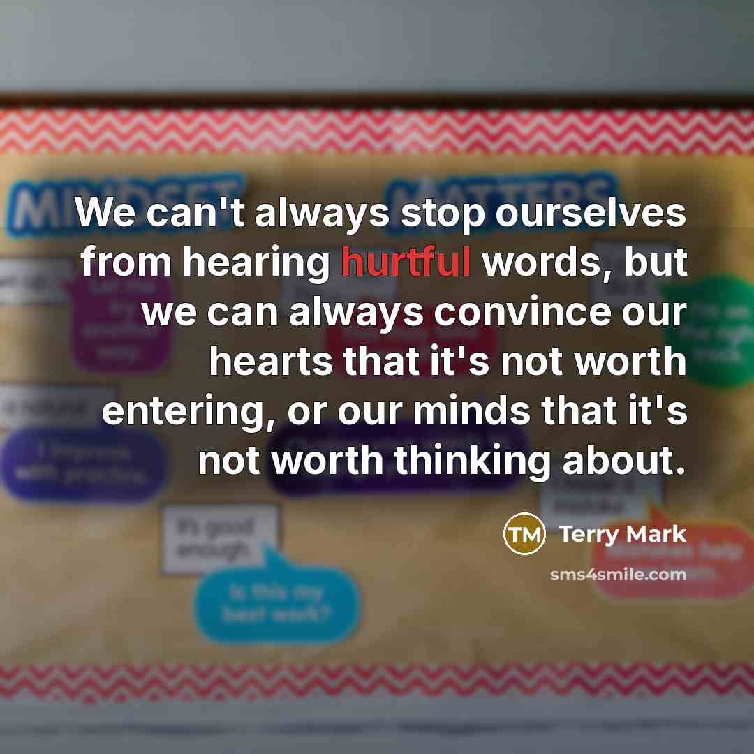 “We can't always stop ourselves from hearing hurtful words, but we can always convince our hearts that it's not worth entering, or our minds that it's not worth thinking about.” quote by Terry Mark