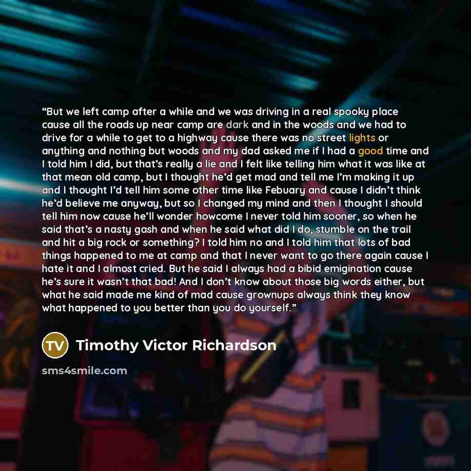 “But we left camp after a while and we was driving in a real spooky place cause all the roads up near camp are dark and in the woods and we had to drive for a while to get to a highway cause there was no street lights or anything and nothing but woods and my dad asked me if I had a good time and I…” quote by Timothy Victor Richardson