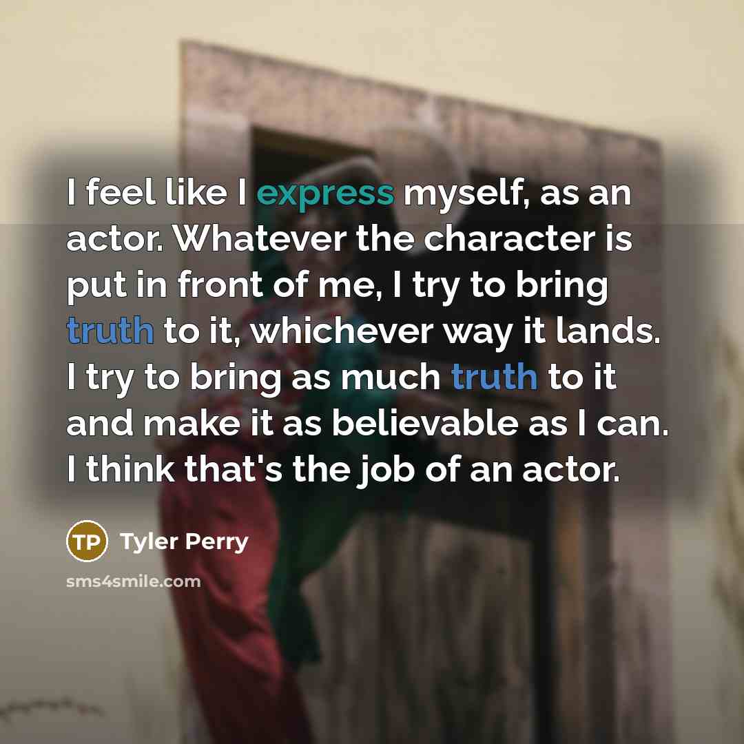 “I feel like I express myself, as an actor. Whatever the character is put in front of me, I try to bring truth to it, whichever way it lands. I try to bring as much truth to it and make it as believable as I can. I think that's the job of an actor.” quote by Tyler Perry