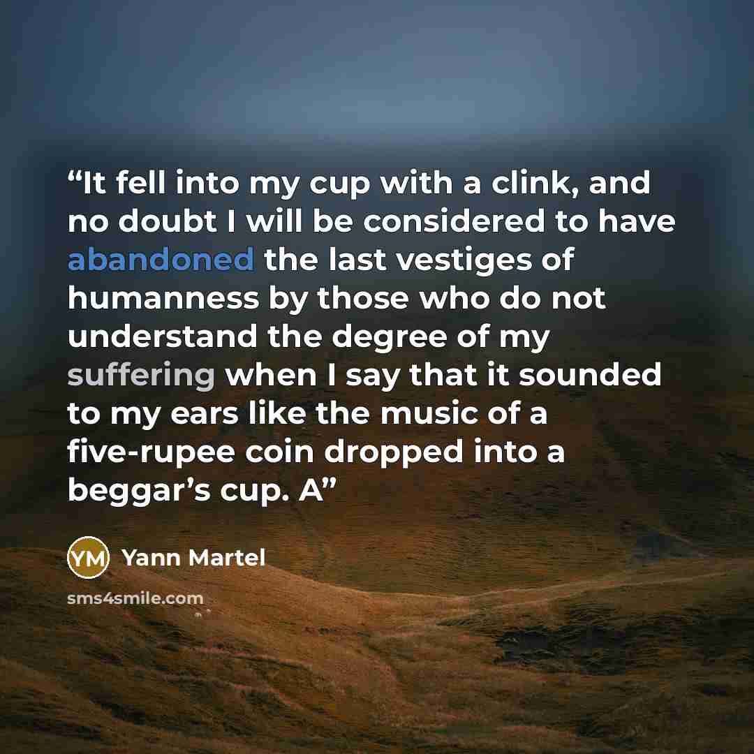 “It fell into my cup with a clink, and no doubt I will be considered to have abandoned the last vestiges of humanness by those who do not understand the degree of my suffering when I say that it sounded to my ears like the music of a five-rupee coin dropped into a beggar’s cup. A” quote by Yann Martel