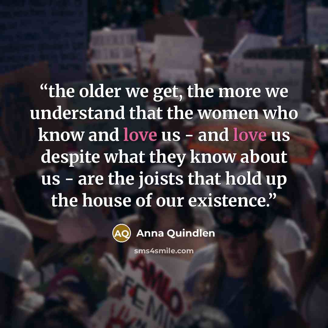 “the older we get, the more we understand that the women who know and love us - and love us despite what they know about us - are the joists that hold up the house of our existence.” quote by Anna Quindlen