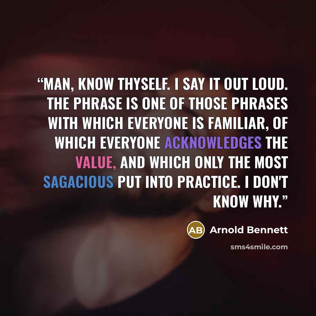 “Man, know thyself. I say it out loud. The phrase is one of those phrases with which everyone is familiar, of which everyone acknowledges the value, and which only the most sagacious put into practice. I don't know why.” quote by Arnold Bennett