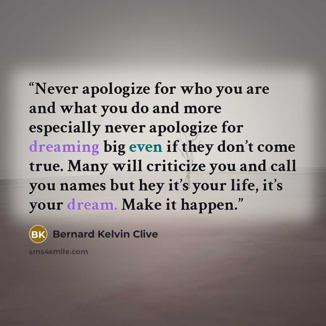 “Never apologize for who you are and what you do and more especially never apologize for dreaming big even if they don’t come true. Many will criticize you and call you names but hey it’s your life, it’s your dream. Make it happen.” quote by Bernard Kelvin Clive