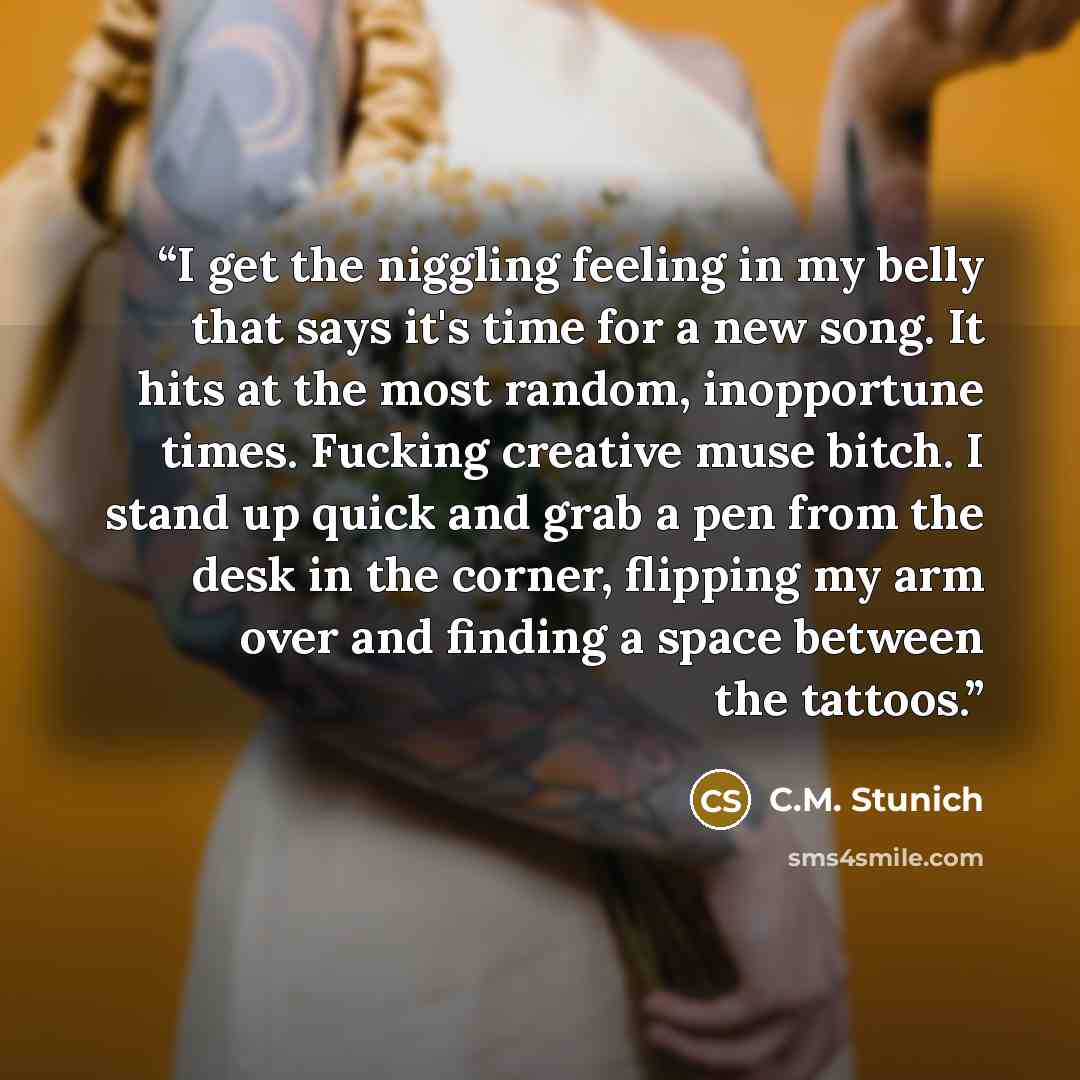 “I get the niggling feeling in my belly that says it's time for a new song. It hits at the most random, inopportune times. Fucking creative muse bitch. I stand up quick and grab a pen from the desk in the corner, flipping my arm over and finding a space between the tattoos.” quote by C.M. Stunich