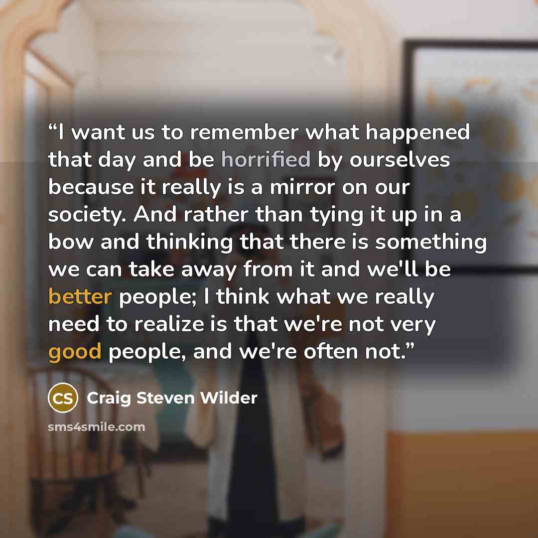 “I want us to remember what happened that day and be horrified by ourselves because it really is a mirror on our society. And rather than tying it up in a bow and thinking that there is something we can take away from it and we'll be better people; I think what we really need to realize is that…” quote by Craig Steven Wilder
