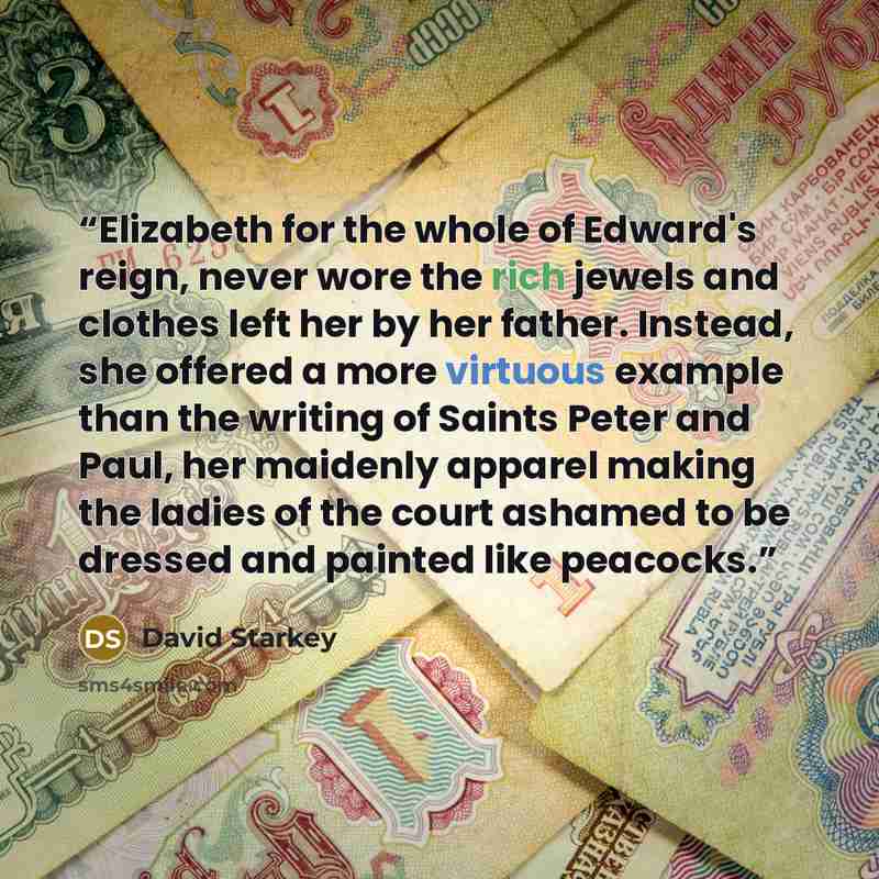 “Elizabeth for the whole of Edward's reign, never wore the rich jewels and clothes left her by her father. Instead, she offered a more virtuous example than the writing of Saints Peter and Paul, her maidenly apparel making the ladies of the court ashamed to be dressed and painted like peacocks.” quote by David Starkey