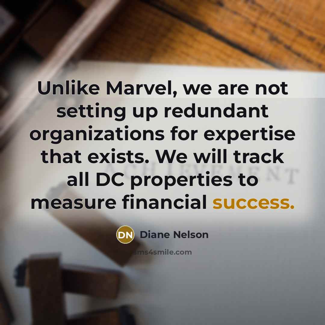 “Unlike Marvel, we are not setting up redundant organizations for expertise that exists. We will track all DC properties to measure financial success.” quote by Diane Nelson