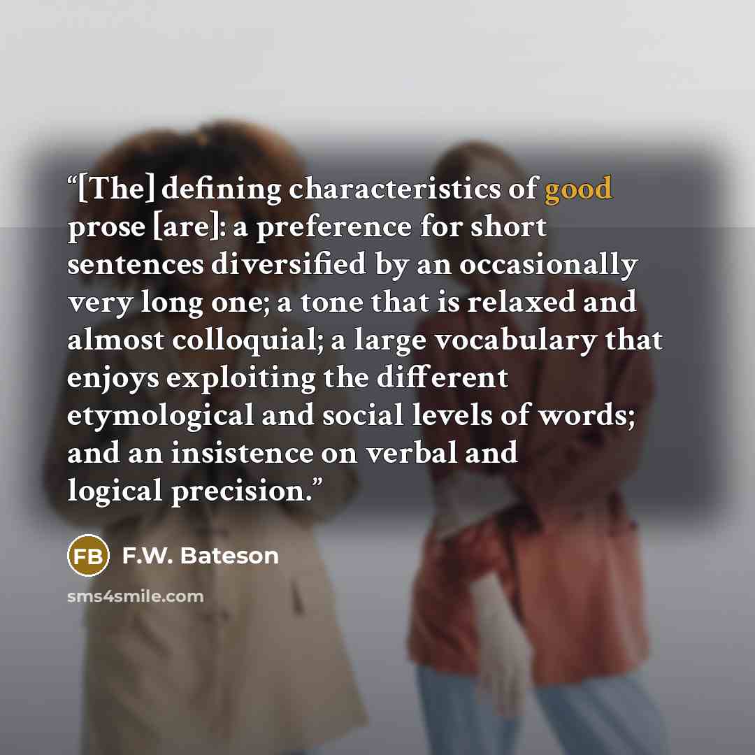 “[The] defining characteristics of good prose [are]: a preference for short sentences diversified by an occasionally very long one; a tone that is relaxed and almost colloquial; a large vocabulary that enjoys exploiting the different etymological and social levels of words; and an insistence on…” quote by F.W. Bateson