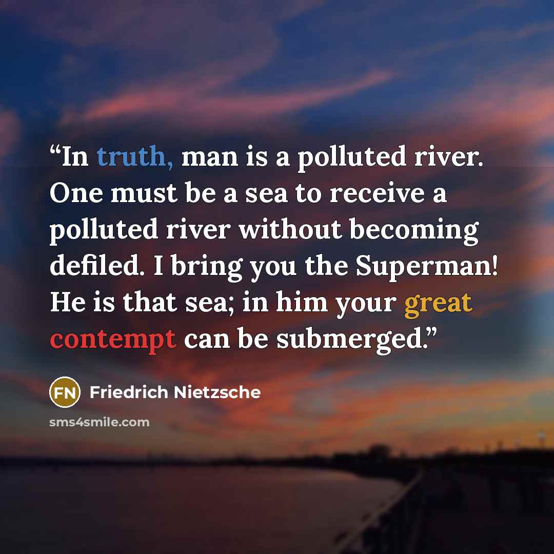“In truth, man is a polluted river. One must be a sea to receive a polluted river without becoming defiled. I bring you the Superman! He is that sea; in him your great contempt can be submerged.” quote by Friedrich Nietzsche