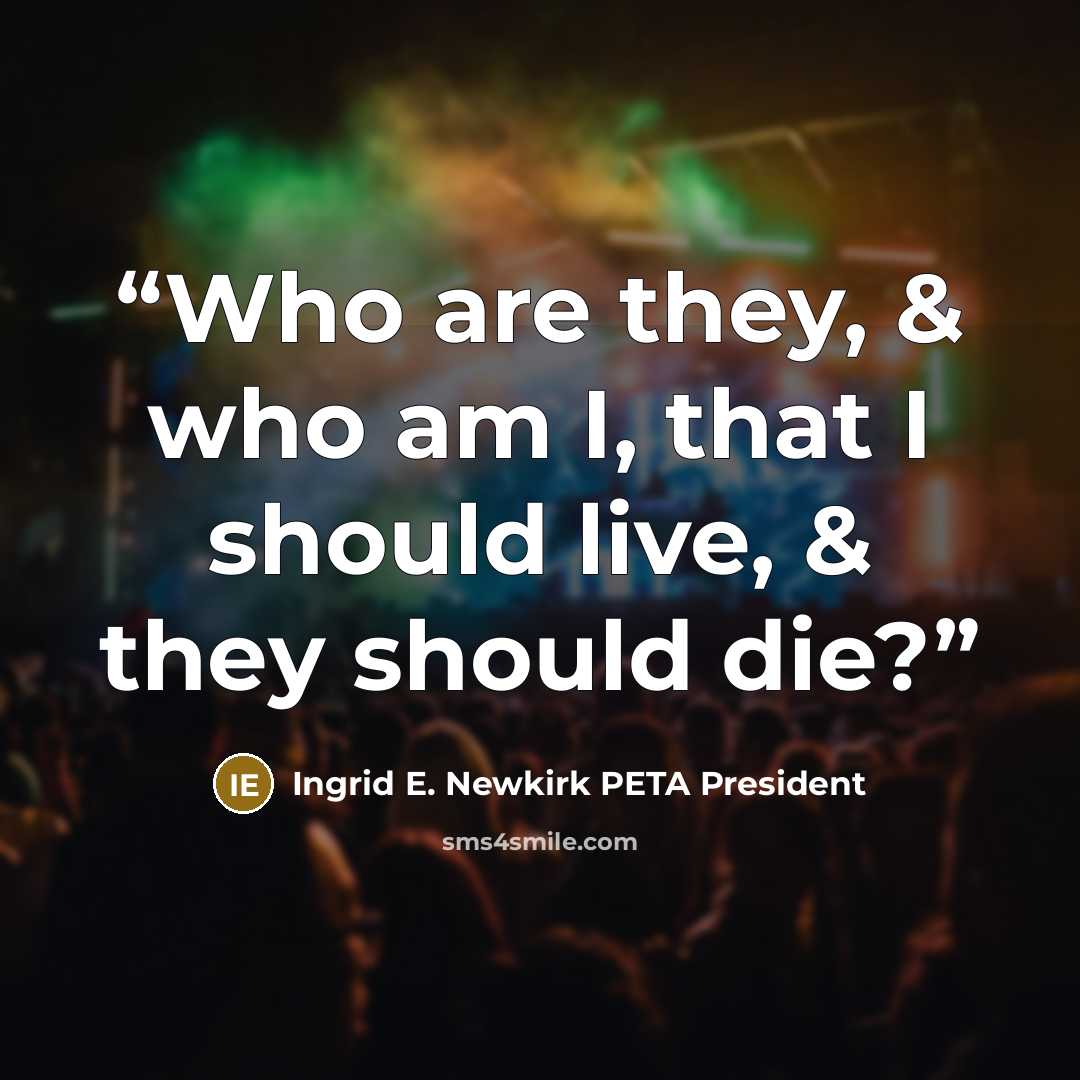 “Who are they, & who am I, that I should live, & they should die?” quote by Ingrid E. Newkirk PETA President
