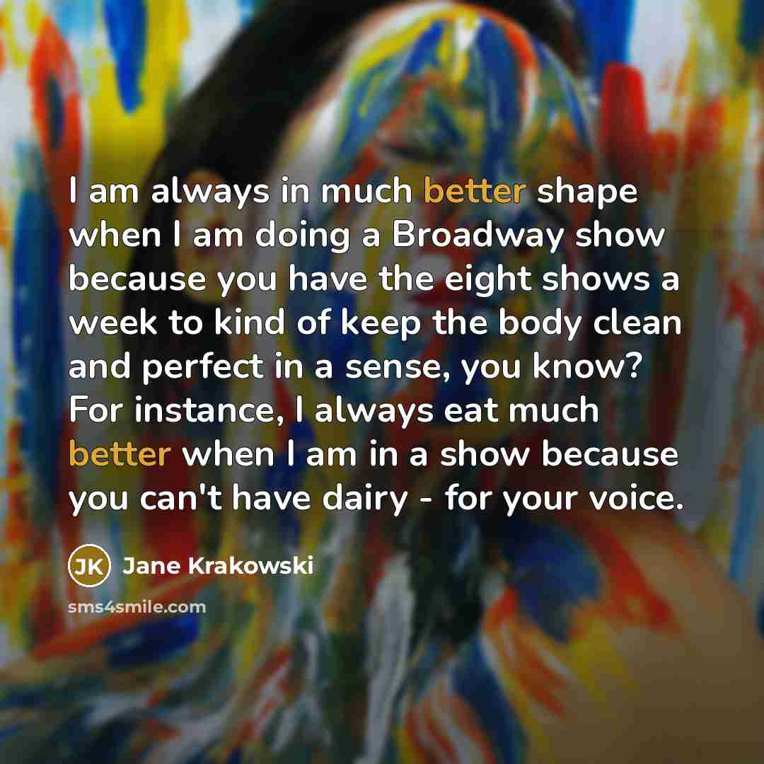 “I am always in much better shape when I am doing a Broadway show because you have the eight shows a week to kind of keep the body clean and perfect in a sense, you know? For instance, I always eat much better when I am in a show because you can't have dairy - for your voice.” quote by Jane Krakowski