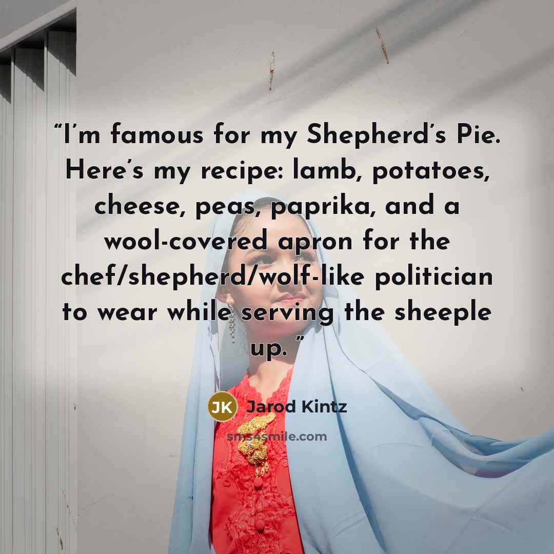 “I’m famous for my Shepherd’s Pie. Here’s my recipe: lamb, potatoes, cheese, peas, paprika, and a wool-covered apron for the chef/shepherd/wolf-like politician to wear while serving the sheeple up.” quote by Jarod Kintz