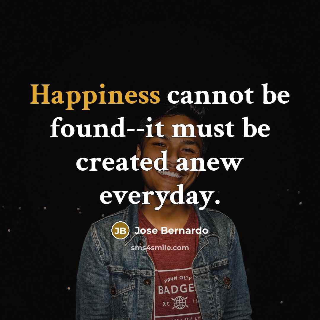 “Happiness cannot be found--it must be created anew everyday.” quote by Jose Bernardo