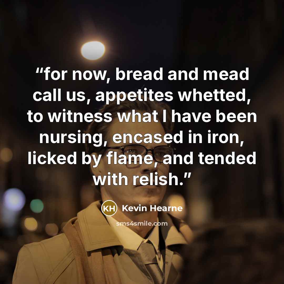 “for now, bread and mead call us, appetites whetted, to witness what I have been nursing, encased in iron, licked by flame, and tended with relish.” quote by Kevin Hearne