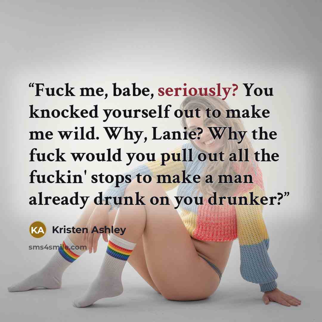 “Fuck me, babe, seriously? You knocked yourself out to make me wild. Why, Lanie? Why the fuck would you pull out all the fuckin' stops to make a man already drunk on you drunker?” quote by Kristen Ashley