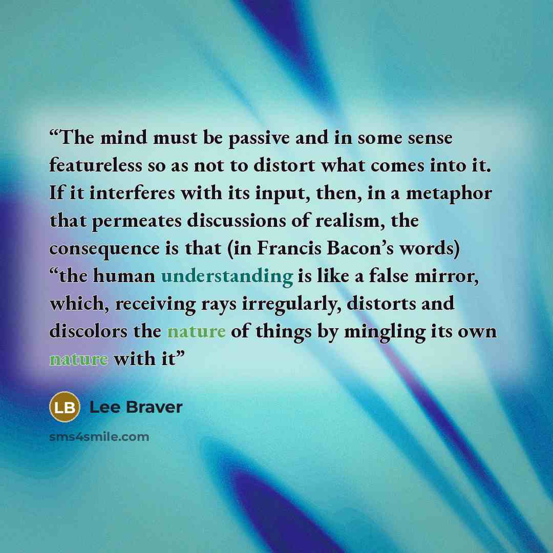 “The mind must be passive and in some sense featureless so as not to distort what comes into it. If it interferes with its input, then, in a metaphor that permeates discussions of realism, the consequence is that (in Francis Bacon’s words) “the human understanding is like a false mirror, which…” quote by Lee Braver
