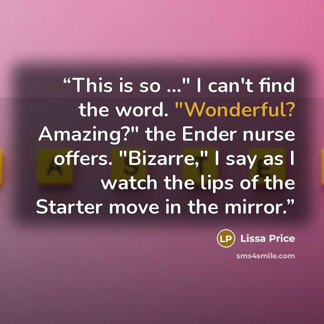 “This is so ..." I can't find the word. "Wonderful? Amazing?" the Ender nurse offers. "Bizarre," I say as I watch the lips of the Starter move in the mirror.” quote by Lissa Price