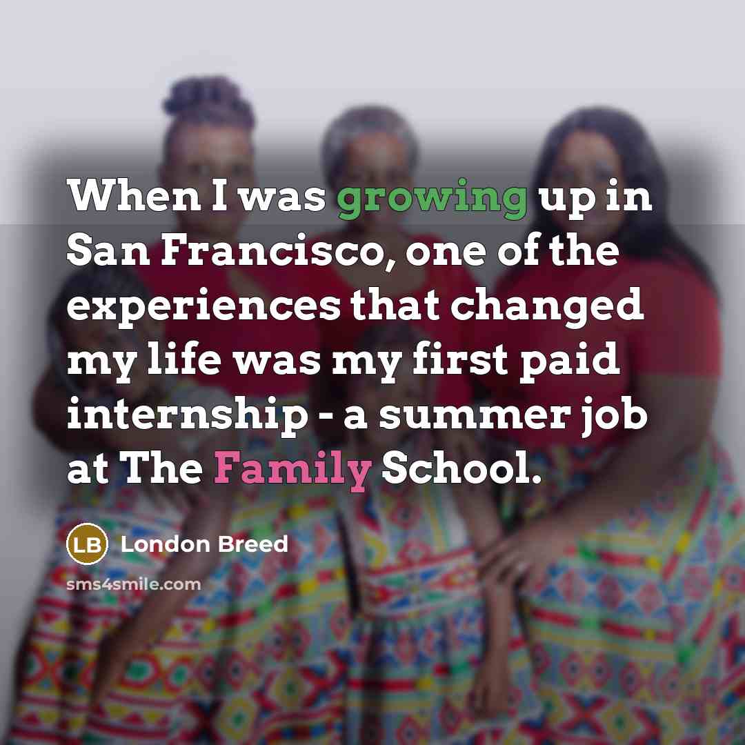 “When I was growing up in San Francisco, one of the experiences that changed my life was my first paid internship - a summer job at The Family School.” quote by London Breed