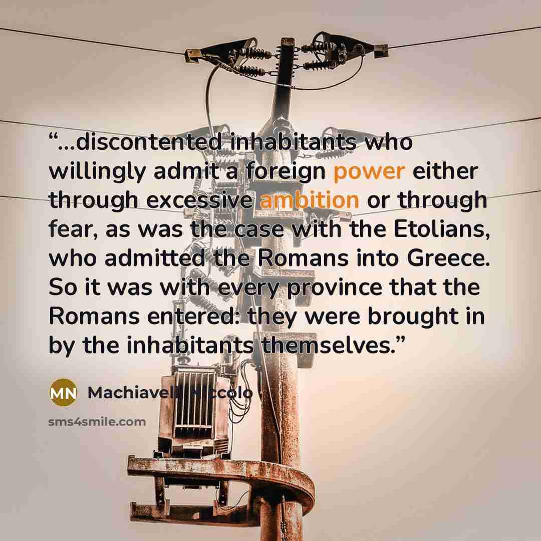 “...discontented inhabitants who willingly admit a foreign power either through excessive ambition or through fear, as was the case with the Etolians, who admitted the Romans into Greece. So it was with every province that the Romans entered: they were brought in by the inhabitants themselves.” quote by Machiavelli Niccolo