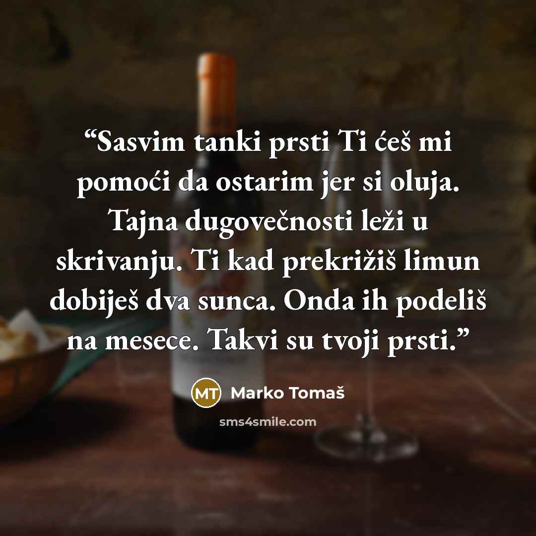 “Sasvim tanki prsti Ti ćeš mi pomoći da ostarim jer si oluja. Tajna dugovečnosti leži u skrivanju. Ti kad prekrižiš limun dobiješ dva sunca. Onda ih podeliš na mesece. Takvi su tvoji prsti.” quote by Marko Tomaš