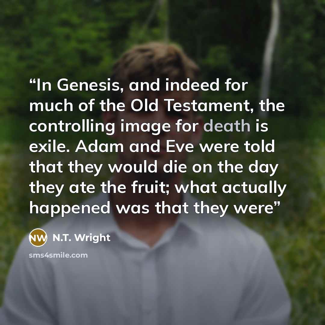 “In Genesis, and indeed for much of the Old Testament, the controlling image for death is exile. Adam and Eve were told that they would die on the day they ate the fruit; what actually happened was that they were” quote by N.T. Wright