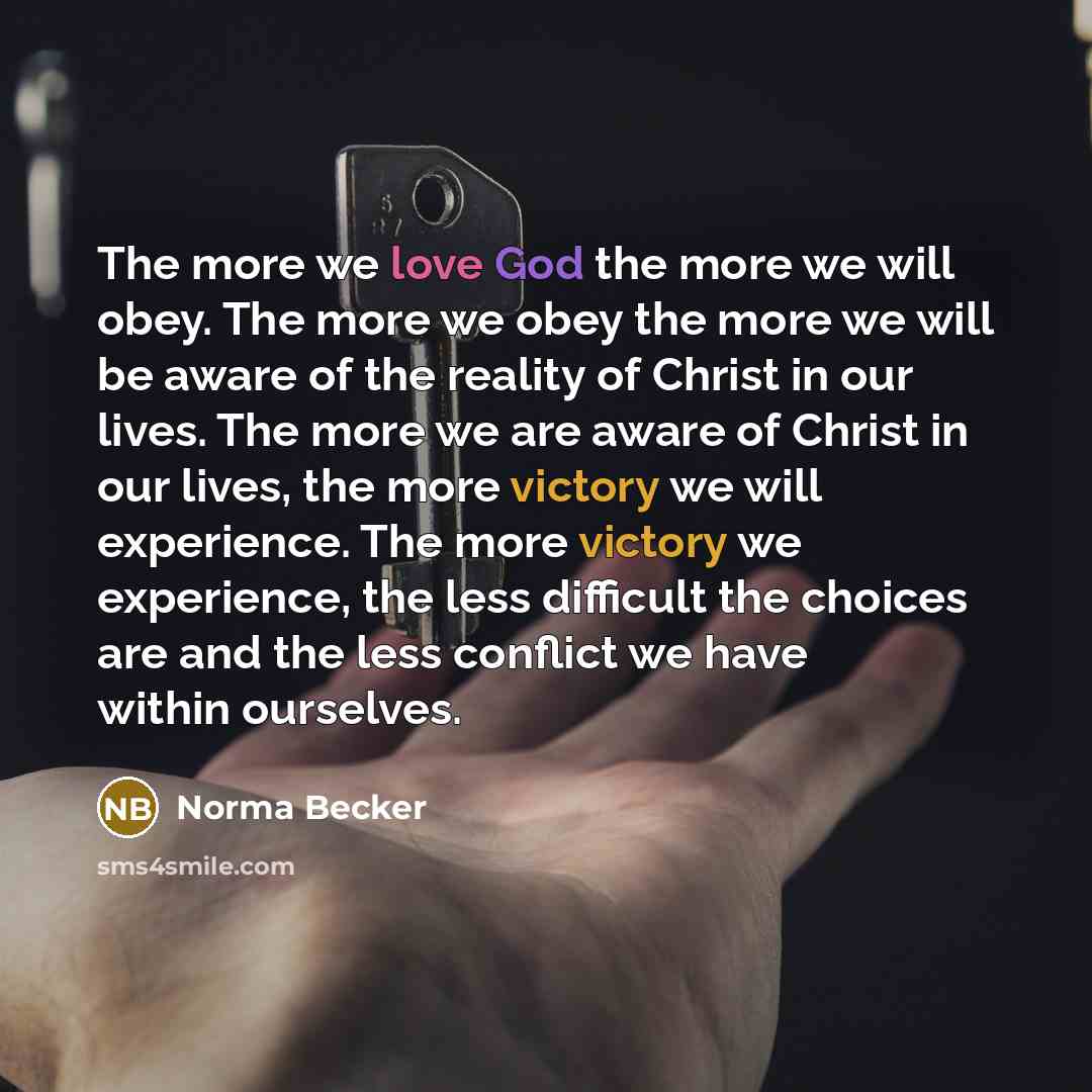 “The more we love God the more we will obey. The more we obey the more we will be aware of the reality of Christ in our lives. The more we are aware of Christ in our lives, the more victory we will experience. The more victory we experience, the less difficult the choices are and the less conflict…” quote by Norma Becker