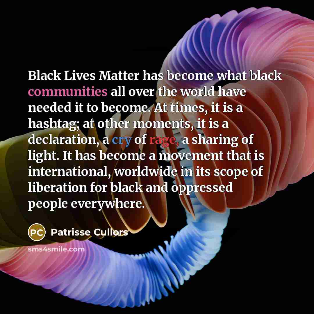 “Black Lives Matter has become what black communities all over the world have needed it to become. At times, it is a hashtag; at other moments, it is a declaration, a cry of rage, a sharing of light. It has become a movement that is international, worldwide in its scope of liberation for black and…” quote by Patrisse Cullors