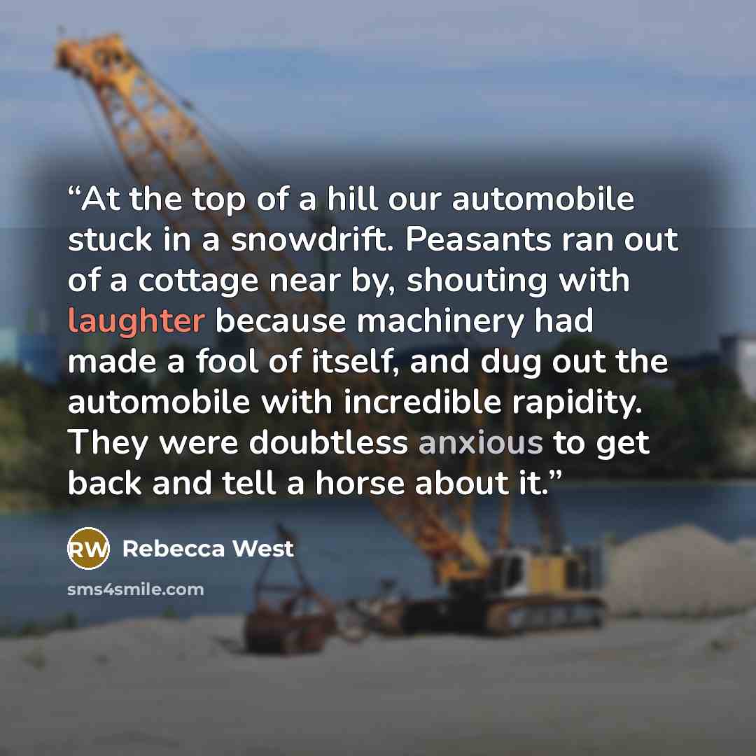 “At the top of a hill our automobile stuck in a snowdrift. Peasants ran out of a cottage near by, shouting with laughter because machinery had made a fool of itself, and dug out the automobile with incredible rapidity. They were doubtless anxious to get back and tell a horse about it.” quote by Rebecca West