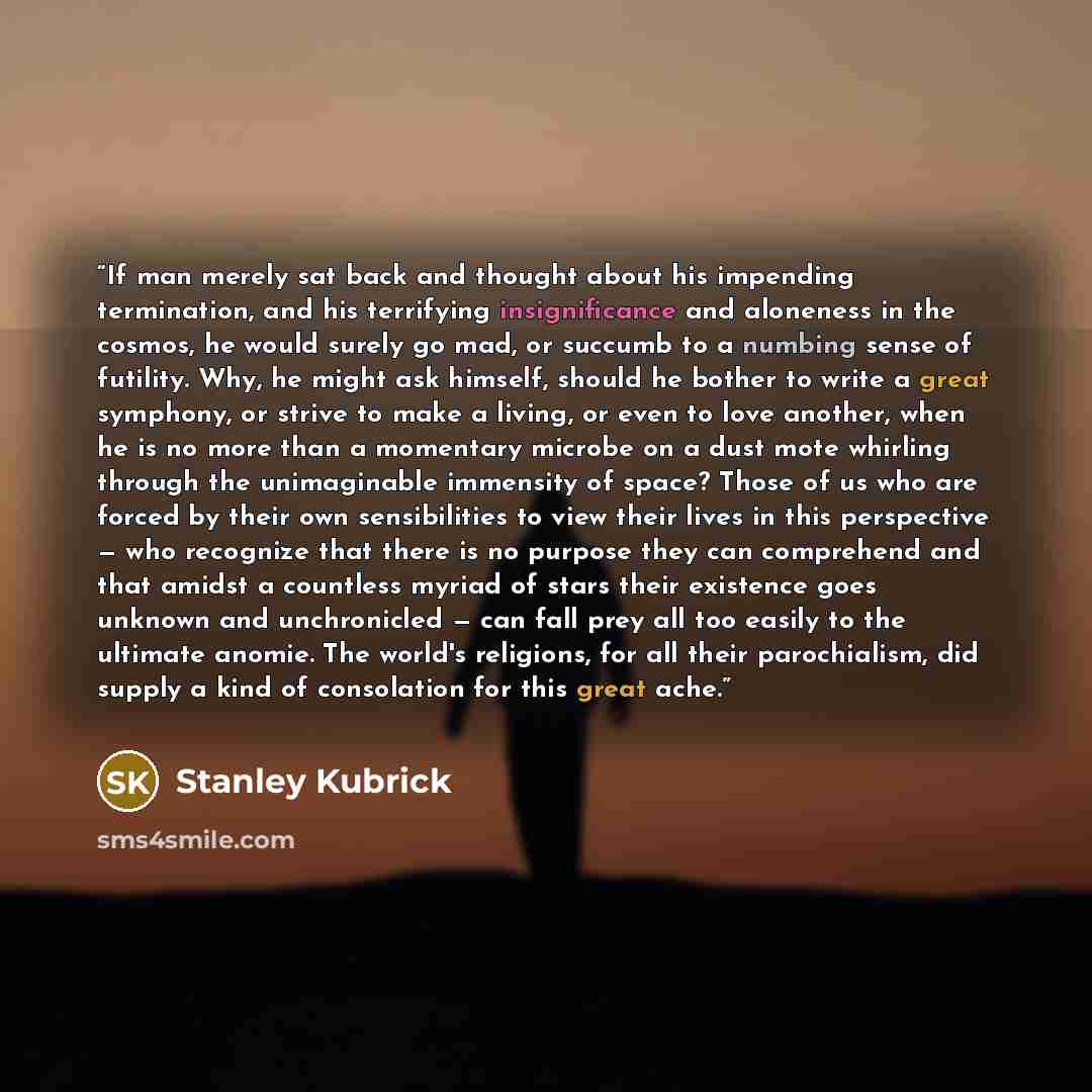 “If man merely sat back and thought about his impending termination, and his terrifying insignificance and aloneness in the cosmos, he would surely go mad, or succumb to a numbing sense of futility. Why, he might ask himself, should he bother to write a great symphony, or strive to make a living…” quote by Stanley Kubrick