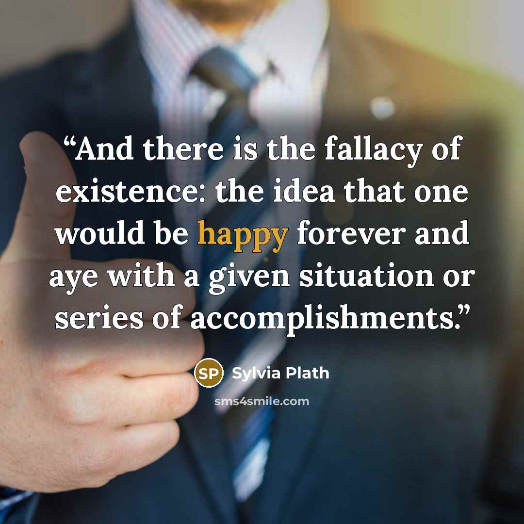 “And there is the fallacy of existence: the idea that one would be happy forever and aye with a given situation or series of accomplishments.” quote by Sylvia Plath