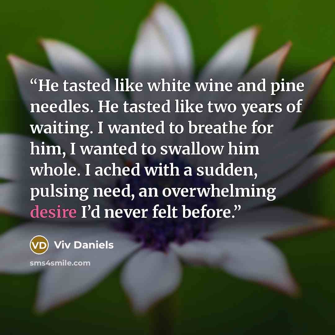 “He tasted like white wine and pine needles. He tasted like two years of waiting. I wanted to breathe for him, I wanted to swallow him whole. I ached with a sudden, pulsing need, an overwhelming desire I’d never felt before.” quote by Viv Daniels