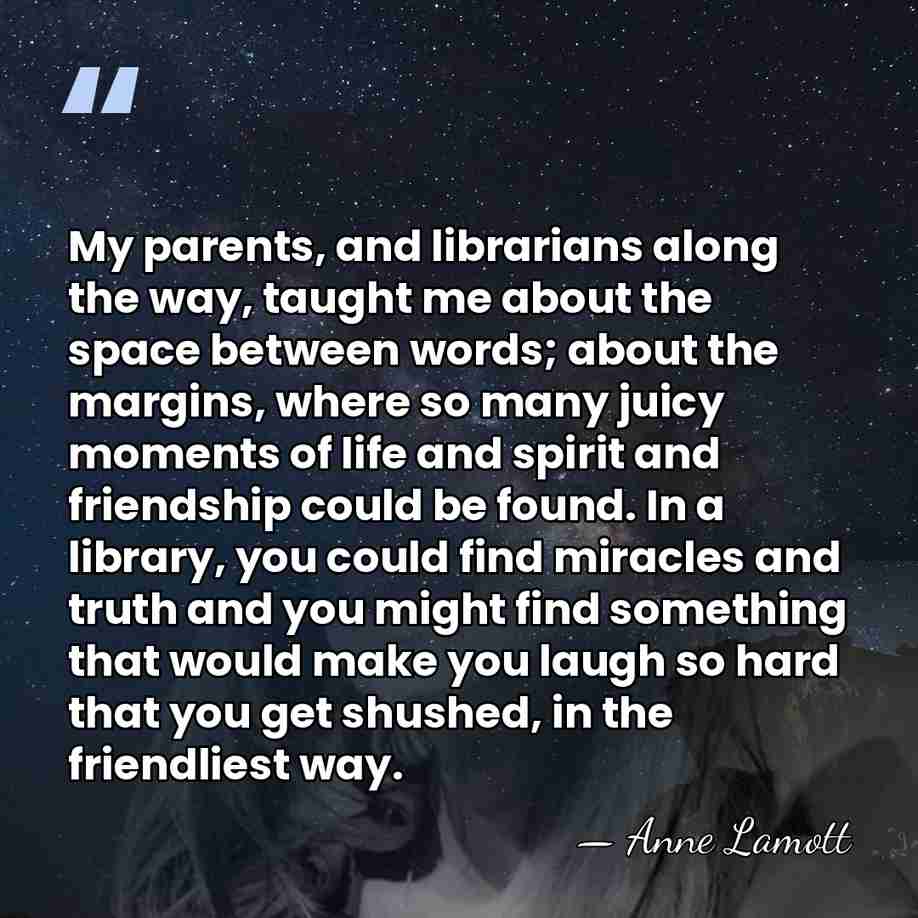 My parents, and librarians along the way, taught me about the space&hellip; - Anne Lamott