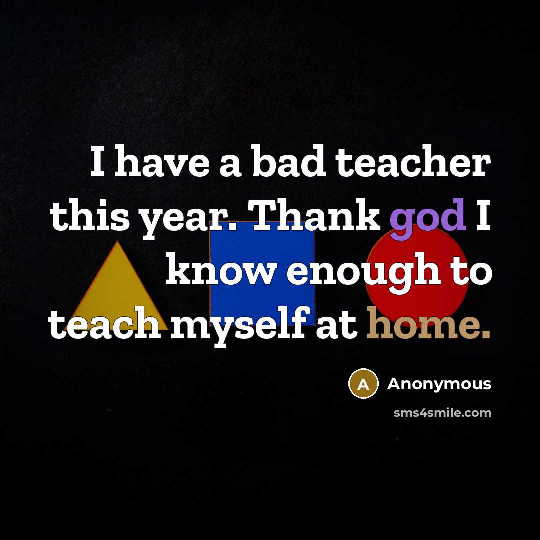 “I have a bad teacher this year. Thank god I know enough to teach myself at home.” quote by Anonymous
