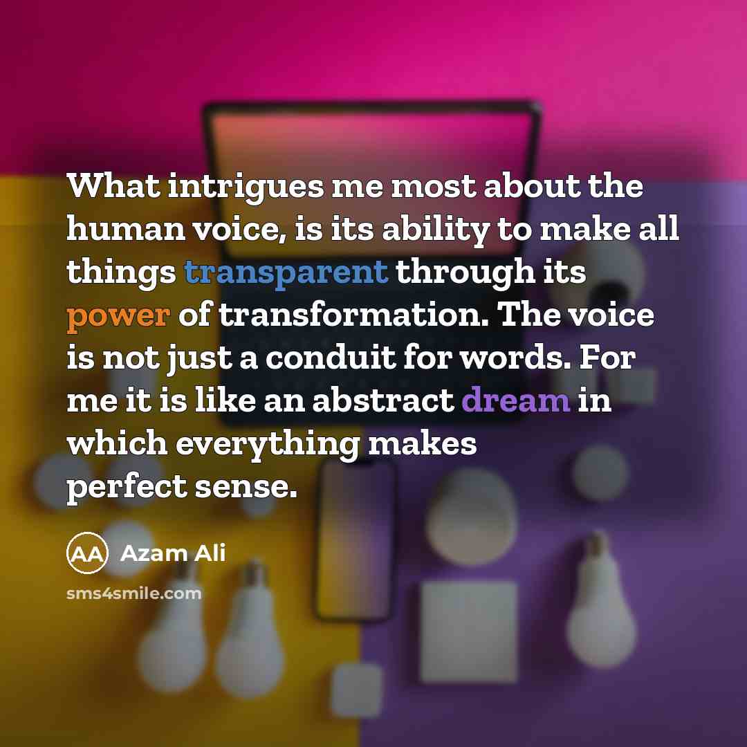 “What intrigues me most about the human voice, is its ability to make all things transparent through its power of transformation. The voice is not just a conduit for words. For me it is like an abstract dream in which everything makes perfect sense.” quote by Azam Ali