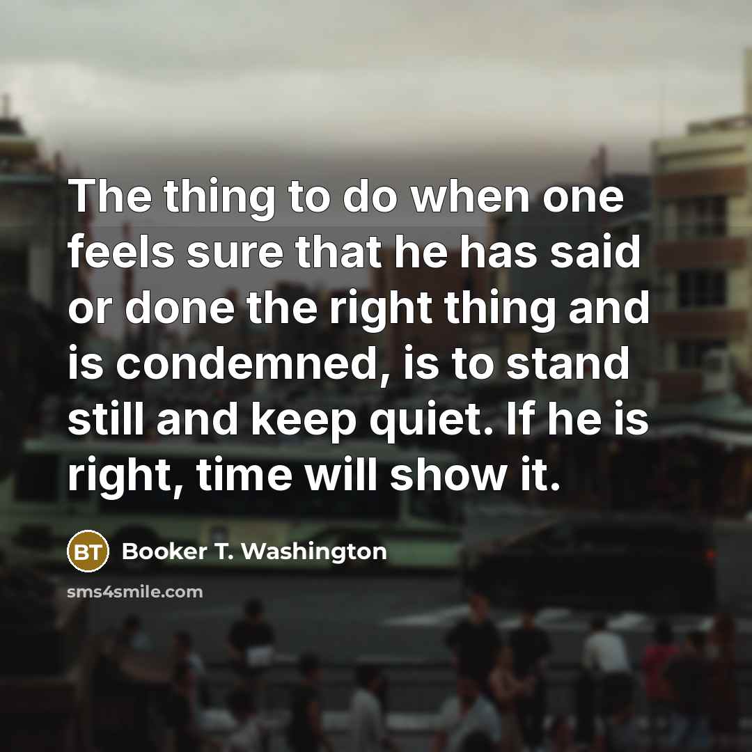 “The thing to do when one feels sure that he has said or done the right thing and is condemned, is to stand still and keep quiet. If he is right, time will show it.” quote by Booker T. Washington