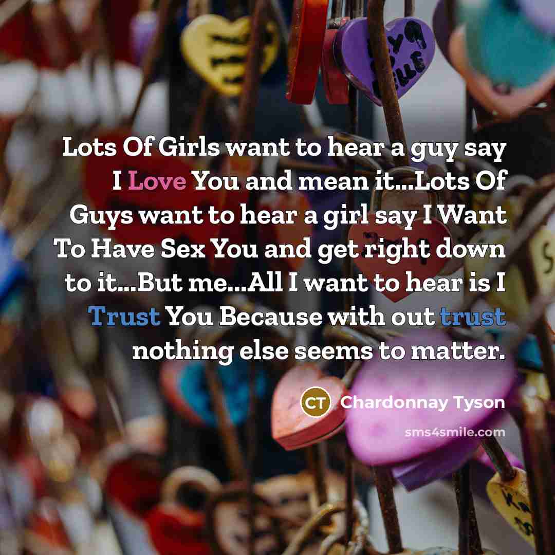 “Lots Of Girls want to hear a guy say I Love You and mean it...Lots Of Guys want to hear a girl say I Want To Have Sex You and get right down to it...But me...All I want to hear is I Trust You Because with out trust nothing else seems to matter.” quote by Chardonnay Tyson
