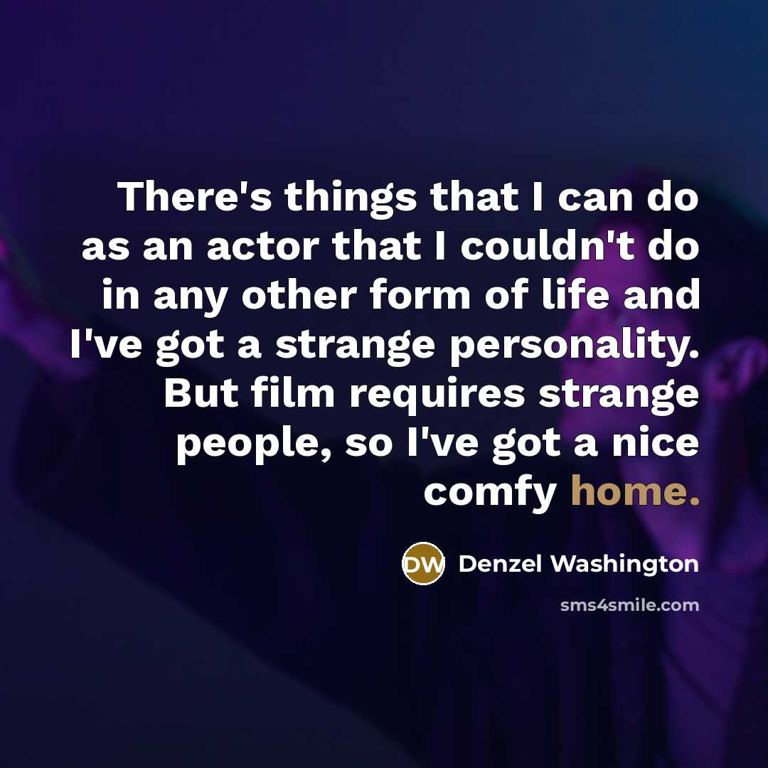 “There's things that I can do as an actor that I couldn't do in any other form of life and I've got a strange personality. But film requires strange people, so I've got a nice comfy home.” quote by Denzel Washington