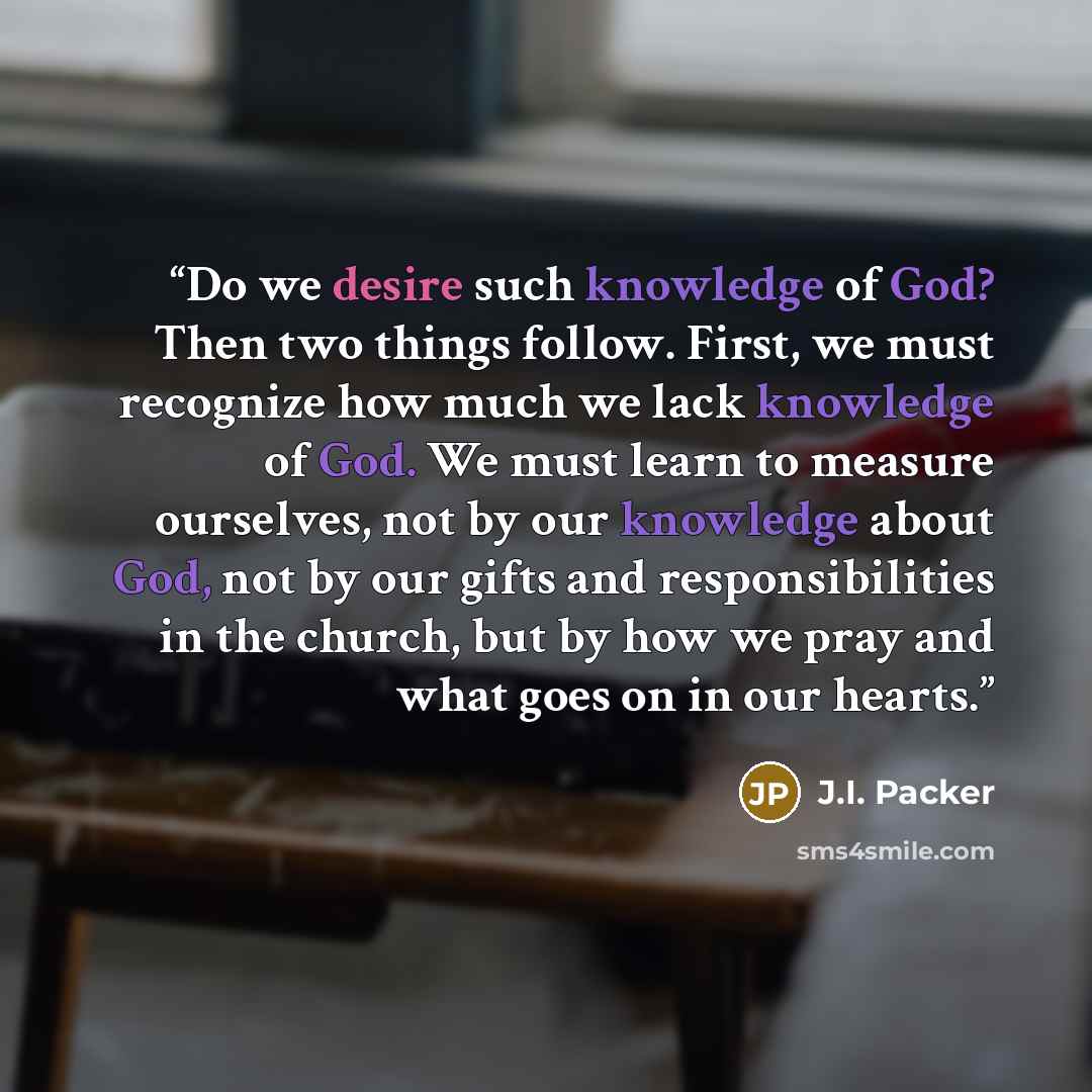 “Do we desire such knowledge of God? Then two things follow. First, we must recognize how much we lack knowledge of God. We must learn to measure ourselves, not by our knowledge about God, not by our gifts and responsibilities in the church, but by how we pray and what goes on in our hearts.” quote by J.I. Packer