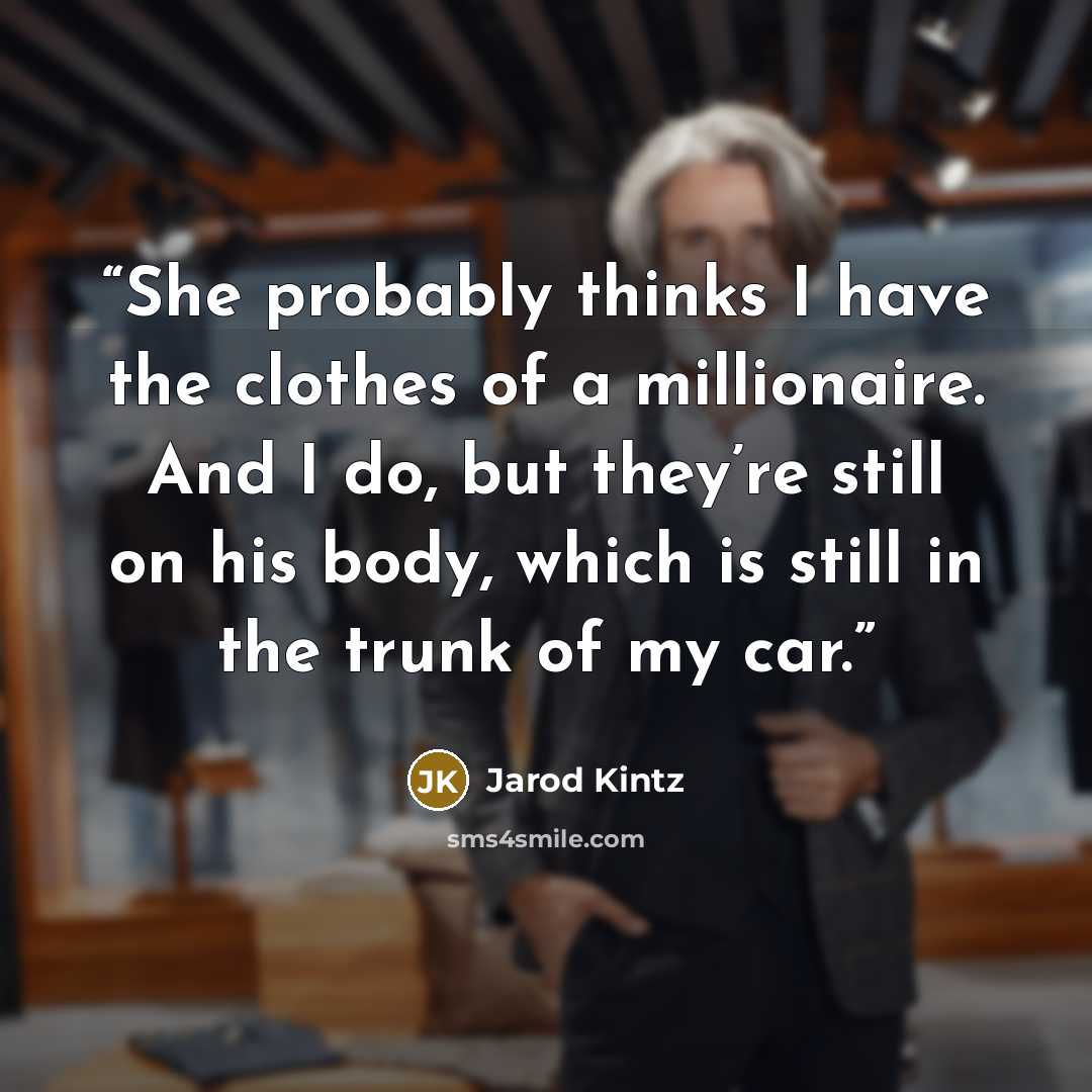 “She probably thinks I have the clothes of a millionaire. And I do, but they’re still on his body, which is still in the trunk of my car.” quote by Jarod Kintz
