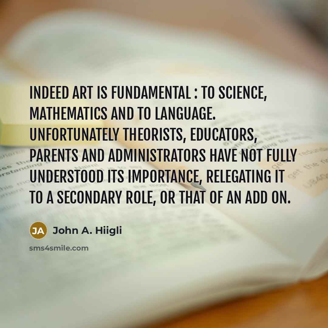“Indeed art is fundamental : to science, mathematics and to language. Unfortunately theorists, educators, parents and administrators have not fully understood its importance, relegating it to a secondary role, or that of an add on.” quote by John A. Hiigli