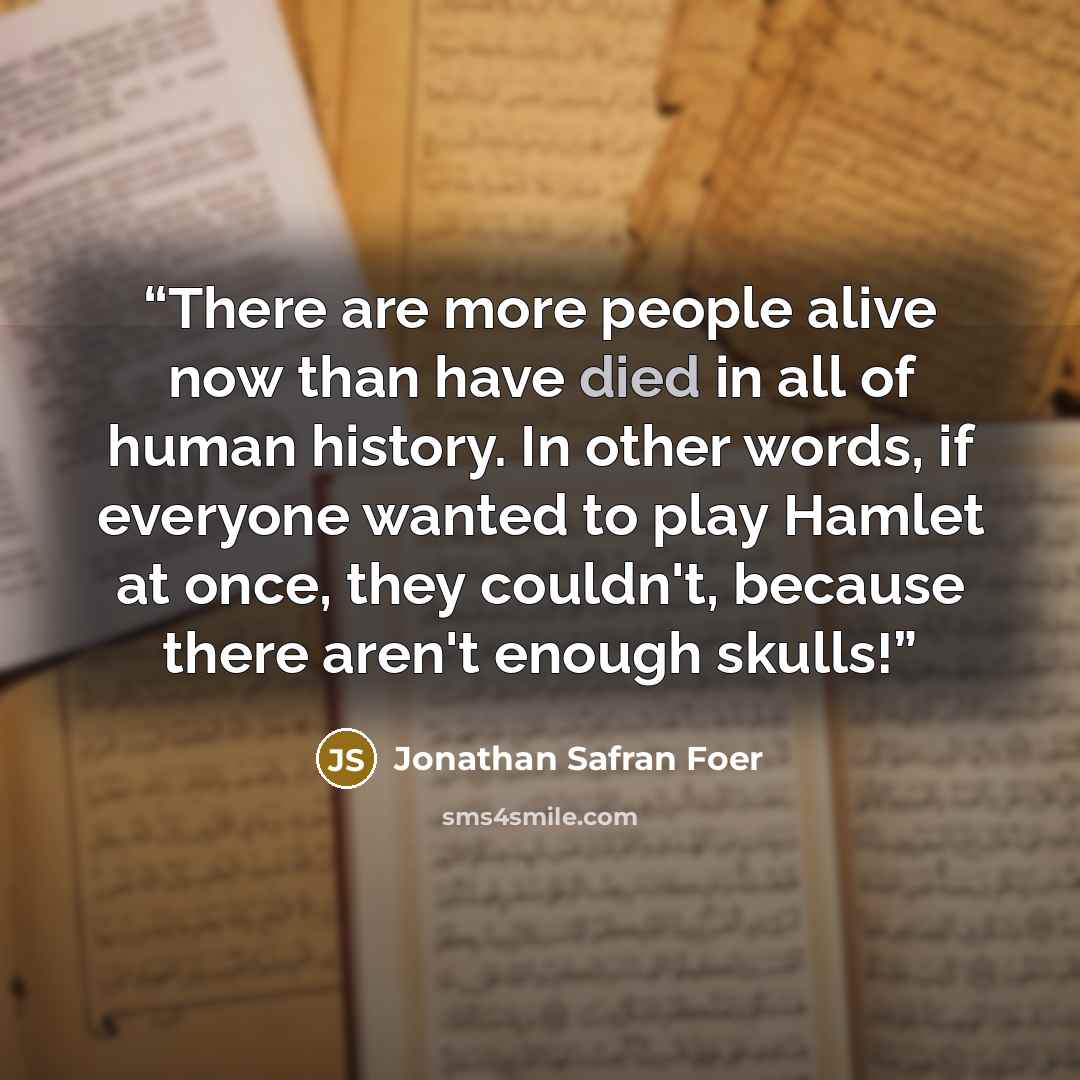 “There are more people alive now than have died in all of human history. In other words, if everyone wanted to play Hamlet at once, they couldn't, because there aren't enough skulls!” quote by Jonathan Safran Foer