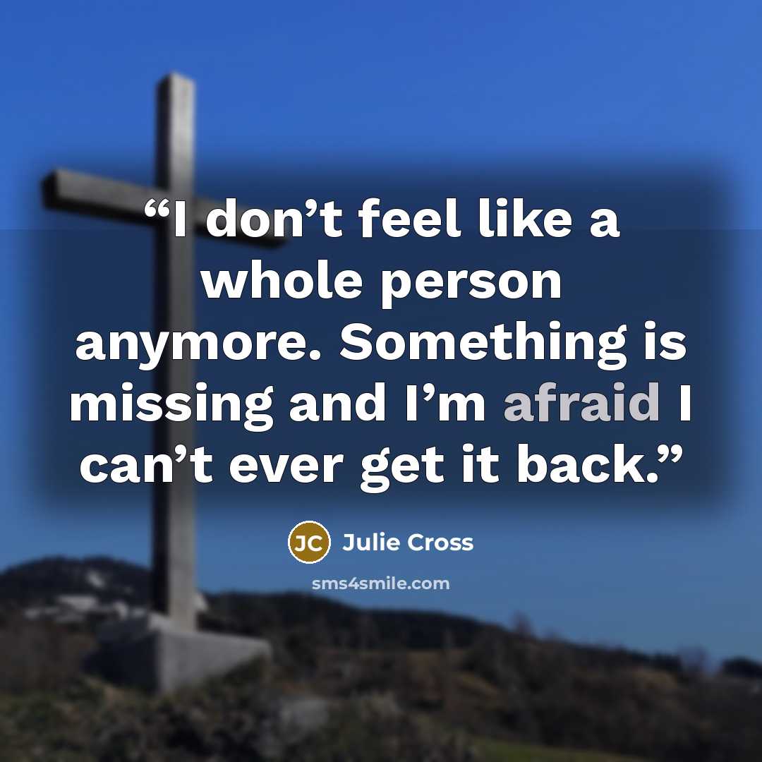 “I don’t feel like a whole person anymore. Something is missing and I’m afraid I can’t ever get it back.” quote by Julie Cross